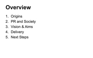 Overview
1.
2.
3.
4.
5.

Origins
PR and Society
Vision & Aims
Delivery
Next Steps

 