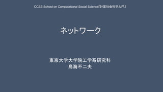 ネットワーク
東京大学大学院工学系研究科
鳥海不二夫
CCSS School on Computational Social Science『計算社会科学入門』
 