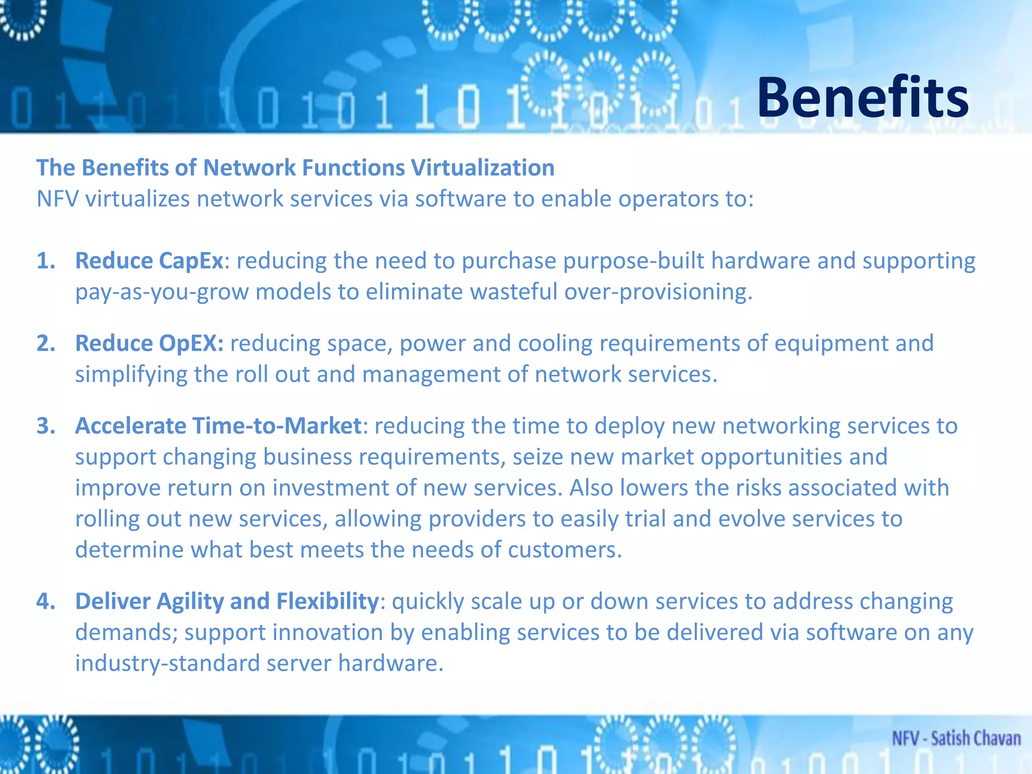 Benefits
The Benefits of Network Functions Virtualization
NFV virtualizes network services via software to enable operators to:
1. Reduce CapEx: reducing the need to purchase purpose-built hardware and supporting
pay-as-you-grow models to eliminate wasteful over-provisioning.
2. Reduce OpEX: reducing space, power and cooling requirements of equipment and
simplifying the roll out and management of network services.
3. Accelerate Time-to-Market: reducing the time to deploy new networking services to
support changing business requirements, seize new market opportunities and
improve return on investment of new services. Also lowers the risks associated with
rolling out new services, allowing providers to easily trial and evolve services to
determine what best meets the needs of customers.
4. Deliver Agility and Flexibility: quickly scale up or down services to address changing
demands; support innovation by enabling services to be delivered via software on any
industry-standard server hardware.
 