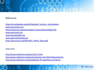 Reference
https://en.wikipedia.org/wiki/Network_function_virtualization
www.sdncentral.com
http://www.etsi.org/technologies-clusters/technologies/nfv
www.openstack.org
www.opendaylight.org
www.opennetworking.org
https://portal.etsi.org/NFV/NFV_White_Paper.pdf
Slide share
http://www.slideshare.net/rjain51/m-17nfv
http://www.slideshare.net/pontschek/sdn-and-nfvfriendsorenemies
http://www.slideshare.net/zahidtg/sdn-nfv-openflow-and-forces
 
