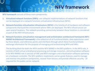 NFV framework
NFV framework consists of three main components:
1. Virtualized network functions (VNFs) -are software implementations of network functions that
can be deployed on a network functions virtualization infrastructure (NFVI).
2. Network functions virtualization infrastructure (NFVI) is the totality of all hardware and software
components that build the environment where VNFs are deployed. The NFV infrastructure can
span several locations. The network providing connectivity between these locations is considered
as part of the NFV infrastructure.
3. Network functions virtualization management and orchestration architectural framework (NFV-
MANO Architectural Framework) is the collection of all functional blocks, data repositories used
by these blocks, and reference points and interfaces through which these functional blocks
exchange information for the purpose of managing and orchestrating NFVI and VNFs.
The building block for both the NFVI and the NFV-MANO is the NFV platform. In the NFVI role, it
consists of both virtual and physical processing and storage resources, and virtualization software.
In its NFV-MANO role it consists of VNF and NFVI managers and virtualization software operating
on a hardware controller. The NFV platform implements carrier-grade features used to manage
and monitor the platform components, recover from failures and provide effective security - all
required for the public carrier network.
 