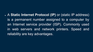 ● A Static Internet Protocol (IP) or (static IP address)
is a permanent number assigned to a computer by
an Internet service provider (ISP). Commonly used
in web servers and network printers. Speed and
reliability are key advantages.
 