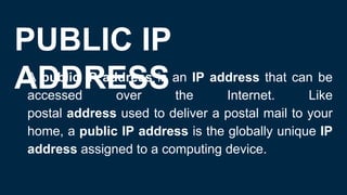 PUBLIC IP
ADDRESS
● A public IP address is an IP address that can be
accessed over the Internet. Like
postal address used to deliver a postal mail to your
home, a public IP address is the globally unique IP
address assigned to a computing device.
 