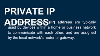PRIVATE IP
ADDRESS
● An Internet Protocol (IP) address are typically
used by devices within a home or business network
to communicate with each other, and are assigned
by the local network's router or gateway.
 