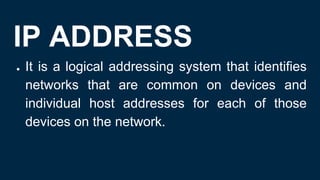 IP ADDRESS
● It is a logical addressing system that identifies
networks that are common on devices and
individual host addresses for each of those
devices on the network.
 