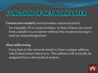 Connection model(connectionless communication)
 For example, IP is connectionless, in that a frame can travel
  from a sender to a recipient without the recipient having to
  send an acknowledgement.

Host addressing
 Every host in the network needs to have a unique address
  which determines where it is. This address will normally be
  assigned from a hierarchical system.
 