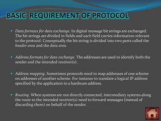BASIC REQUIREMENT OF PROTOCOL
 Data formats for data exchange. In digital message bit strings are exchanged.
  The bit strings are divided in fields and each field carries information relevant
  to the protocol. Conceptually the bit string is divided into two parts called the
  header area and the data area.

 Address formats for data exchange. The addresses are used to identify both the
  sender and the intended receiver(s).

 Address mapping. Sometimes protocols need to map addresses of one scheme
  on addresses of another scheme. For instance to translate a logical IP address
  specified by the application to a hardware address.

 Routing. When systems are not directly connected, intermediary systems along
  the route to the intended receiver(s) need to forward messages (instead of
  discarding them) on behalf of the sender.
 