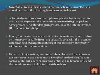  Detection of transmission errors is necessary, because no network is
  error-free. Bits of the bit string become corrupted or lost.

 Acknowledgements of correct reception of packets by the receiver are
  usually used to prevent the sender from retransmitting the packets.
  Some protocols, notably datagram protocols like the Internet Protocol
  (IP), do not acknowledge.

 Loss of information - timeouts and retries. Sometimes packets are lost
  on the network or suffer from long delays. To cope with this, a sender
  expects an acknowledgement of correct reception from the receiver
  within a certain amount of time.

 Direction of information flow needs to be addressed if transmissions
  can only occur in one direction at a time (half-duplex links). To gain
  control of the link a sender must wait until the line becomes idle and
  then send a message indicating its wish to do so.
 