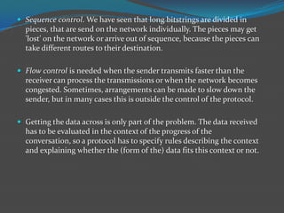  Sequence control. We have seen that long bitstrings are divided in
  pieces, that are send on the network individually. The pieces may get
  'lost' on the network or arrive out of sequence, because the pieces can
  take different routes to their destination.

 Flow control is needed when the sender transmits faster than the
  receiver can process the transmissions or when the network becomes
  congested. Sometimes, arrangements can be made to slow down the
  sender, but in many cases this is outside the control of the protocol.

 Getting the data across is only part of the problem. The data received
  has to be evaluated in the context of the progress of the
  conversation, so a protocol has to specify rules describing the context
  and explaining whether the (form of the) data fits this context or not.
 