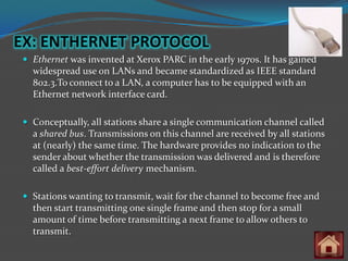EX: ENTHERNET PROTOCOL
  Ethernet was invented at Xerox PARC in the early 1970s. It has gained
   widespread use on LANs and became standardized as IEEE standard
   802.3.To connect to a LAN, a computer has to be equipped with an
   Ethernet network interface card.

  Conceptually, all stations share a single communication channel called
   a shared bus. Transmissions on this channel are received by all stations
   at (nearly) the same time. The hardware provides no indication to the
   sender about whether the transmission was delivered and is therefore
   called a best-effort delivery mechanism.

  Stations wanting to transmit, wait for the channel to become free and
   then start transmitting one single frame and then stop for a small
   amount of time before transmitting a next frame to allow others to
   transmit.
 