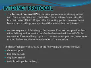 INTERNET PROTOCOL
 The Internet Protocol (IP) is the principal communications protocol
  used for relaying datagram (packets) across an internetwork using the
  Internet Protocol Suite. Responsible for routing packets across network
  boundaries, it is the primary protocol that establishes the Internet.

 As a consequence of this design, the Internet Protocol only provides best
  effort delivery and its service can also be characterized as unreliable. In
  network architectural language it is a connection-less protocol, in contrast
  to so-called connection-oriented modes of transmission.

The lack of reliability allows any of the following fault events to occur:
 data corruption
 lost data packets
 duplicate arrival
 out-of-order packet delivery
 