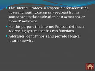  The Internet Protocol is responsible for addressing
  hosts and routing datagram (packets) from a
  source host to the destination host across one or
  more IP networks.
 For this purpose the Internet Protocol defines an
  addressing system that has two functions.
 Addresses identify hosts and provide a logical
  location service.
 