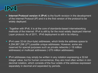 IPv4
 Internet Protocol version 4 (IPv4) is the fourth revision in the development
  of the Internet Protocol (IP) and it is the first version of the protocol to be
  widely deployed.

 Together with IPv6, it is at the core of standards-based internetworking
  methods of the Internet. IPv4 is still by far the most widely deployed Internet
  Layer protocol. As of 2011, IPv6 deployment is still in its infancy.

 IPv4 uses 32-bit (four-byte) addresses, which limits the address space to
  4,294,967,296 (232) possible unique addresses. However, some are
  reserved for special purposes such as private networks (~18 million
  addresses) or multicast addresses (~270 million addresses).

 IPv4 addresses may simply be written in any notation expressing a 32-bit
  integer value, but for human convenience, they are most often written in dot-
  decimal notation, which consists of the four octets of the address expressed
  separately in decimal and separated by periods.
 