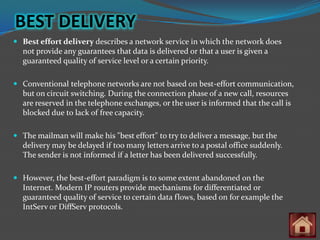 BEST DELIVERY
 Best effort delivery describes a network service in which the network does
  not provide any guarantees that data is delivered or that a user is given a
  guaranteed quality of service level or a certain priority.

 Conventional telephone networks are not based on best-effort communication,
  but on circuit switching. During the connection phase of a new call, resources
  are reserved in the telephone exchanges, or the user is informed that the call is
  blocked due to lack of free capacity.

 The mailman will make his "best effort" to try to deliver a message, but the
  delivery may be delayed if too many letters arrive to a postal office suddenly.
  The sender is not informed if a letter has been delivered successfully.

 However, the best-effort paradigm is to some extent abandoned on the
  Internet. Modern IP routers provide mechanisms for differentiated or
  guaranteed quality of service to certain data flows, based on for example the
  IntServ or DiffServ protocols.
 