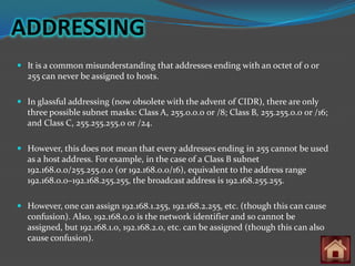ADDRESSING
 It is a common misunderstanding that addresses ending with an octet of 0 or
  255 can never be assigned to hosts.

 In glassful addressing (now obsolete with the advent of CIDR), there are only
  three possible subnet masks: Class A, 255.0.0.0 or /8; Class B, 255.255.0.0 or /16;
  and Class C, 255.255.255.0 or /24.

 However, this does not mean that every addresses ending in 255 cannot be used
  as a host address. For example, in the case of a Class B subnet
  192.168.0.0/255.255.0.0 (or 192.168.0.0/16), equivalent to the address range
  192.168.0.0–192.168.255.255, the broadcast address is 192.168.255.255.

 However, one can assign 192.168.1.255, 192.168.2.255, etc. (though this can cause
  confusion). Also, 192.168.0.0 is the network identifier and so cannot be
  assigned, but 192.168.1.0, 192.168.2.0, etc. can be assigned (though this can also
  cause confusion).
 