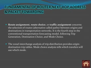FUNDAMENTAL OF ROUTER,NEXT HOP,ADDRESS
& PACKET FOWARDING


 Route assignment, route choice, or traffic assignment concerns
  the selection of routes (alternative called paths) between origins and
  destinations in transportation networks. It is the fourth step in the
  conventional transportation forecasting model, following Trip
  Generation, Destination Choice, and Mode Choice.

 The zonal interchange analysis of trip distribution provides origin-
  destination trip tables. Mode choice analysis tells which travelers will
  use which mode.
 