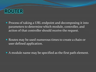 ROUTER

 Process of taking a URL endpoint and decomposing it into
  parameters to determine which module, controller, and
  action of that controller should receive the request.

 Routes may be used numerous times to create a chain or
  user defined application.

 A module name may be specified as the first path element.
 