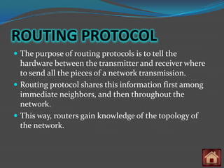 ROUTING PROTOCOL
 The purpose of routing protocols is to tell the
  hardware between the transmitter and receiver where
  to send all the pieces of a network transmission.
 Routing protocol shares this information first among
  immediate neighbors, and then throughout the
  network.
 This way, routers gain knowledge of the topology of
  the network.
 
