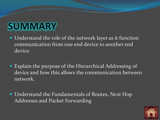 SUMMARY
 Understand the role of the network layer as it function
  communication from one end device to another end
  device.

 Explain the purpose of the Hierarchical Addressing of
  device and how this allows the communication between
  network.

 Understand the Fundamentals of Routes, Next Hop
  Addresses and Packet Forwarding
 