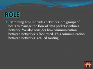 ROLE
 Examining how it divides networks into groups of
 hosts to manage the flow of data packets within a
 network. We also consider how communication
 between networks is facilitated. This communication
 between networks is called routing.
 