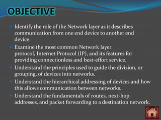 OBJECTIVE
 Identify the role of the Network layer as it describes
    communication from one end device to another end
    device.
   Examine the most common Network layer
    protocol, Internet Protocol (IP), and its features for
    providing connectionless and best-effort service.
   Understand the principles used to guide the division, or
    grouping, of devices into networks.
   Understand the hierarchical addressing of devices and how
    this allows communication between networks.
   Understand the fundamentals of routes, next-hop
    addresses, and packet forwarding to a destination network.
 
