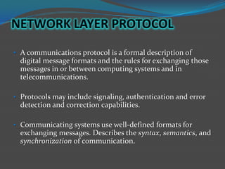 NETWORK LAYER PROTOCOL
• A communications protocol is a formal description of
  digital message formats and the rules for exchanging those
  messages in or between computing systems and in
  telecommunications.

• Protocols may include signaling, authentication and error
  detection and correction capabilities.

• Communicating systems use well-defined formats for
  exchanging messages. Describes the syntax, semantics, and
  synchronization of communication.
 