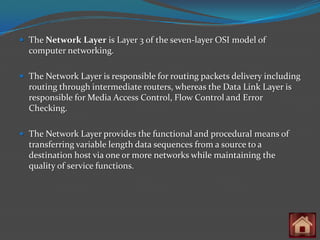  The Network Layer is Layer 3 of the seven-layer OSI model of
  computer networking.

 The Network Layer is responsible for routing packets delivery including
  routing through intermediate routers, whereas the Data Link Layer is
  responsible for Media Access Control, Flow Control and Error
  Checking.

 The Network Layer provides the functional and procedural means of
  transferring variable length data sequences from a source to a
  destination host via one or more networks while maintaining the
  quality of service functions.
 
