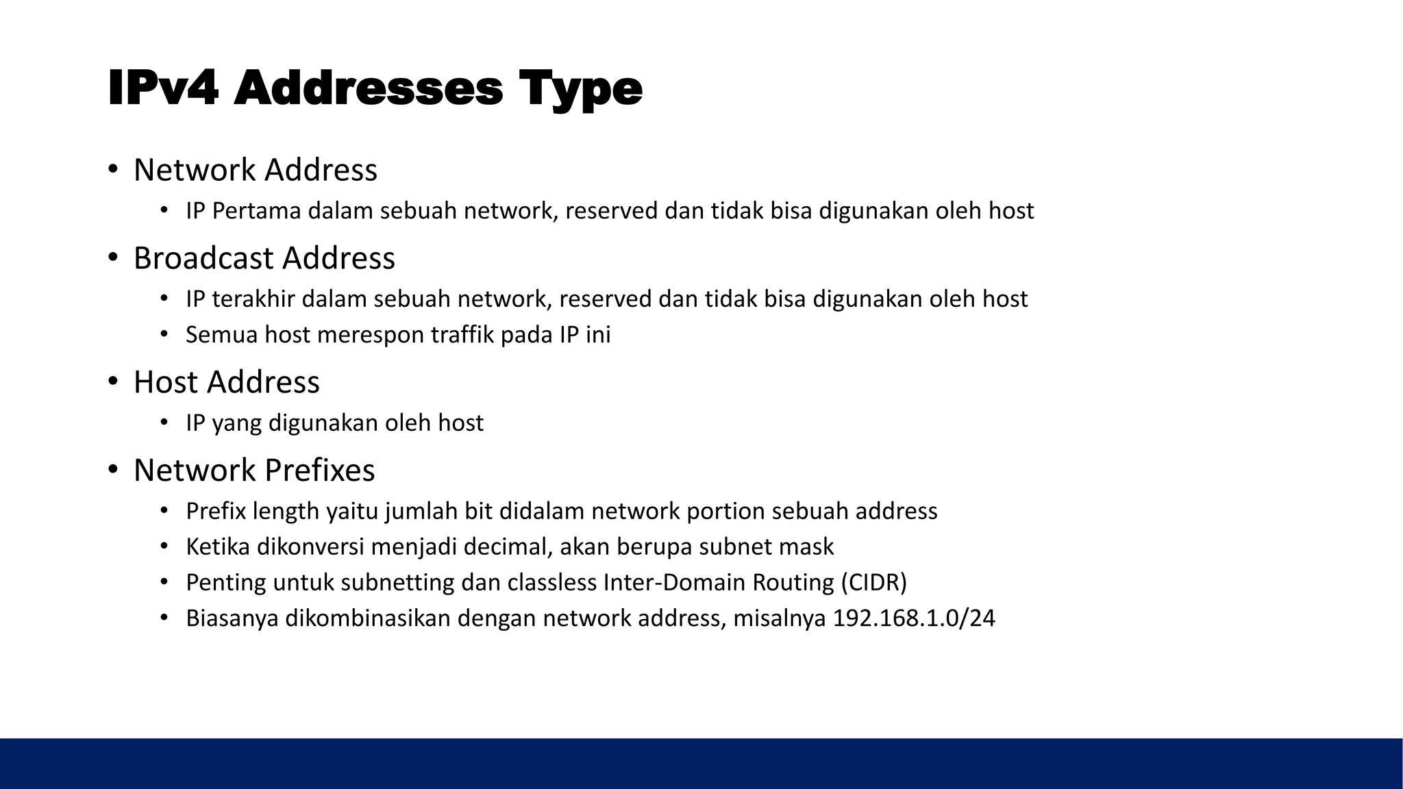IPv4 Addresses Type
• Network Address
• IP Pertama dalam sebuah network, reserved dan tidak bisa digunakan oleh host
• Broadcast Address
• IP terakhir dalam sebuah network, reserved dan tidak bisa digunakan oleh host
• Semua host merespon traffik pada IP ini
• Host Address
• IP yang digunakan oleh host
• Network Prefixes
• Prefix length yaitu jumlah bit didalam network portion sebuah address
• Ketika dikonversi menjadi decimal, akan berupa subnet mask
• Penting untuk subnetting dan classless Inter-Domain Routing (CIDR)
• Biasanya dikombinasikan dengan network address, misalnya 192.168.1.0/24
 