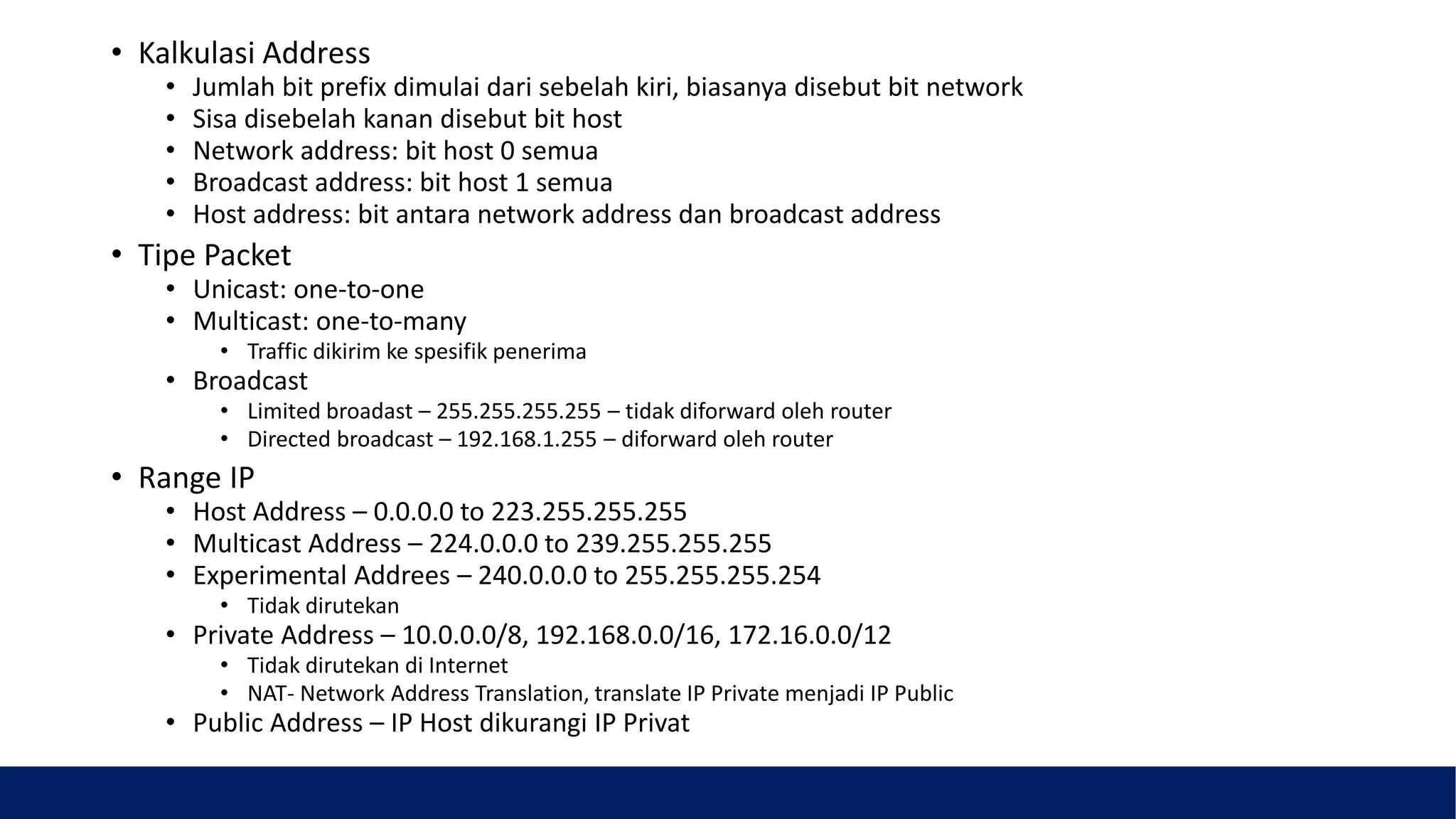 • Kalkulasi Address
• Jumlah bit prefix dimulai dari sebelah kiri, biasanya disebut bit network
• Sisa disebelah kanan disebut bit host
• Network address: bit host 0 semua
• Broadcast address: bit host 1 semua
• Host address: bit antara network address dan broadcast address
• Tipe Packet
• Unicast: one-to-one
• Multicast: one-to-many
• Traffic dikirim ke spesifik penerima
• Broadcast
• Limited broadast – 255.255.255.255 – tidak diforward oleh router
• Directed broadcast – 192.168.1.255 – diforward oleh router
• Range IP
• Host Address – 0.0.0.0 to 223.255.255.255
• Multicast Address – 224.0.0.0 to 239.255.255.255
• Experimental Addrees – 240.0.0.0 to 255.255.255.254
• Tidak dirutekan
• Private Address – 10.0.0.0/8, 192.168.0.0/16, 172.16.0.0/12
• Tidak dirutekan di Internet
• NAT- Network Address Translation, translate IP Private menjadi IP Public
• Public Address – IP Host dikurangi IP Privat
 