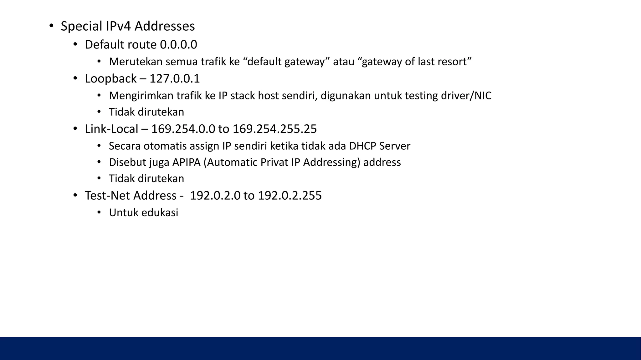 • Special IPv4 Addresses
• Default route 0.0.0.0
• Merutekan semua trafik ke “default gateway” atau “gateway of last resort”
• Loopback – 127.0.0.1
• Mengirimkan trafik ke IP stack host sendiri, digunakan untuk testing driver/NIC
• Tidak dirutekan
• Link-Local – 169.254.0.0 to 169.254.255.25
• Secara otomatis assign IP sendiri ketika tidak ada DHCP Server
• Disebut juga APIPA (Automatic Privat IP Addressing) address
• Tidak dirutekan
• Test-Net Address - 192.0.2.0 to 192.0.2.255
• Untuk edukasi
 