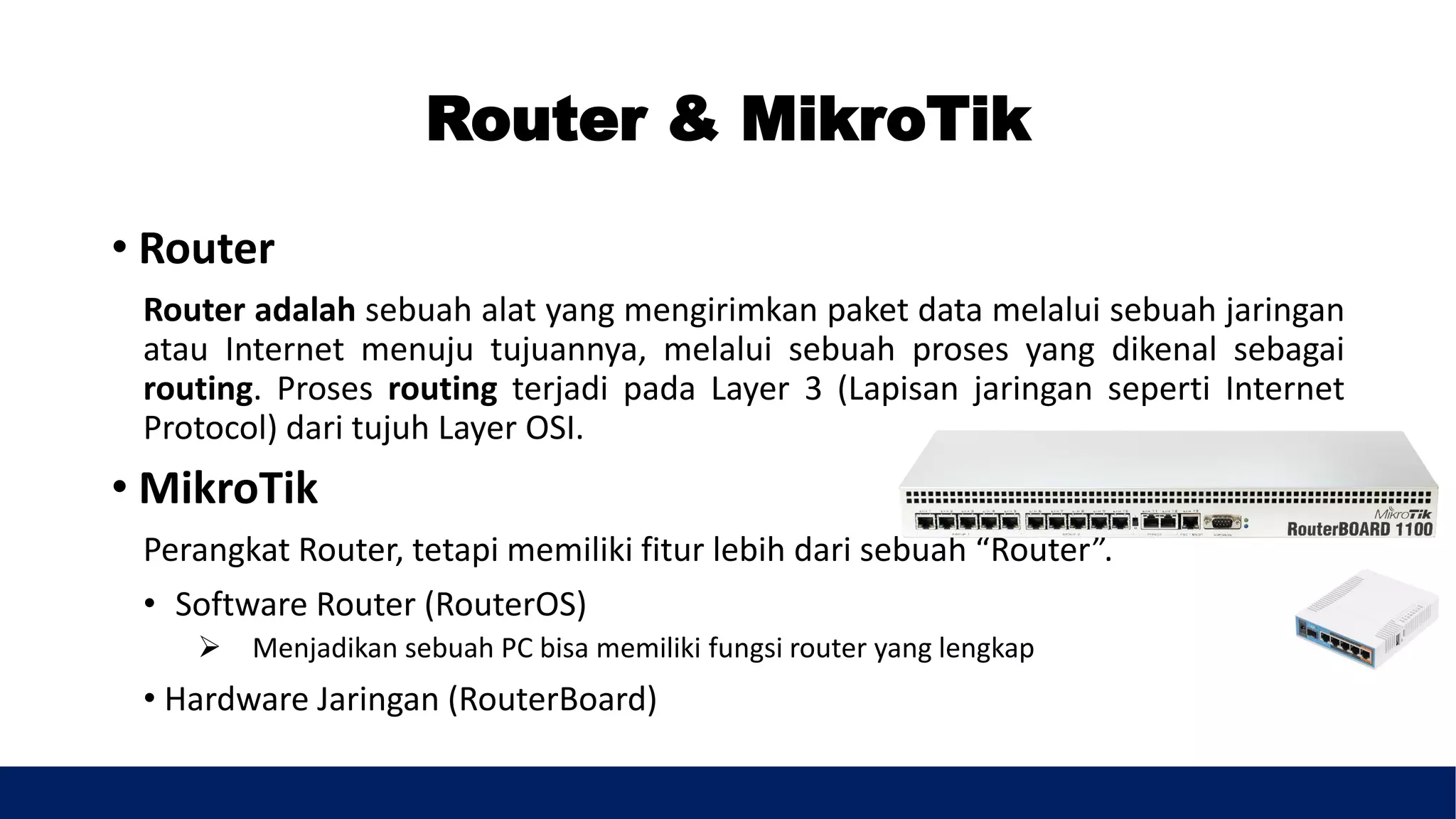 Router & MikroTik
• Router
Router adalah sebuah alat yang mengirimkan paket data melalui sebuah jaringan
atau Internet menuju tujuannya, melalui sebuah proses yang dikenal sebagai
routing. Proses routing terjadi pada Layer 3 (Lapisan jaringan seperti Internet
Protocol) dari tujuh Layer OSI.
• MikroTik
Perangkat Router, tetapi memiliki fitur lebih dari sebuah “Router”.
• Software Router (RouterOS)
 Menjadikan sebuah PC bisa memiliki fungsi router yang lengkap
• Hardware Jaringan (RouterBoard)
 