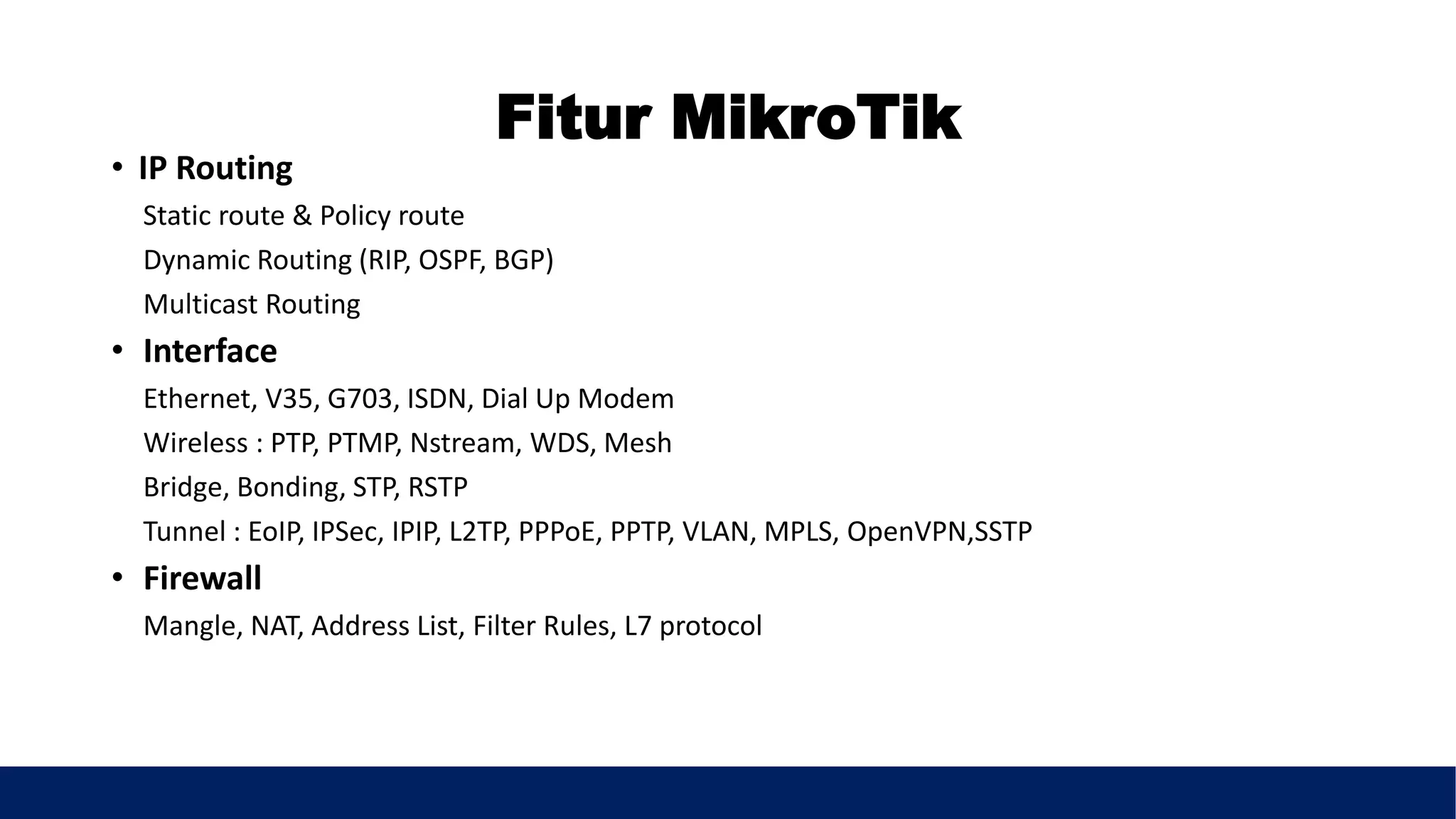 Fitur MikroTik
• IP Routing
Static route & Policy route
Dynamic Routing (RIP, OSPF, BGP)
Multicast Routing
• Interface
Ethernet, V35, G703, ISDN, Dial Up Modem
Wireless : PTP, PTMP, Nstream, WDS, Mesh
Bridge, Bonding, STP, RSTP
Tunnel : EoIP, IPSec, IPIP, L2TP, PPPoE, PPTP, VLAN, MPLS, OpenVPN,SSTP
• Firewall
Mangle, NAT, Address List, Filter Rules, L7 protocol
 