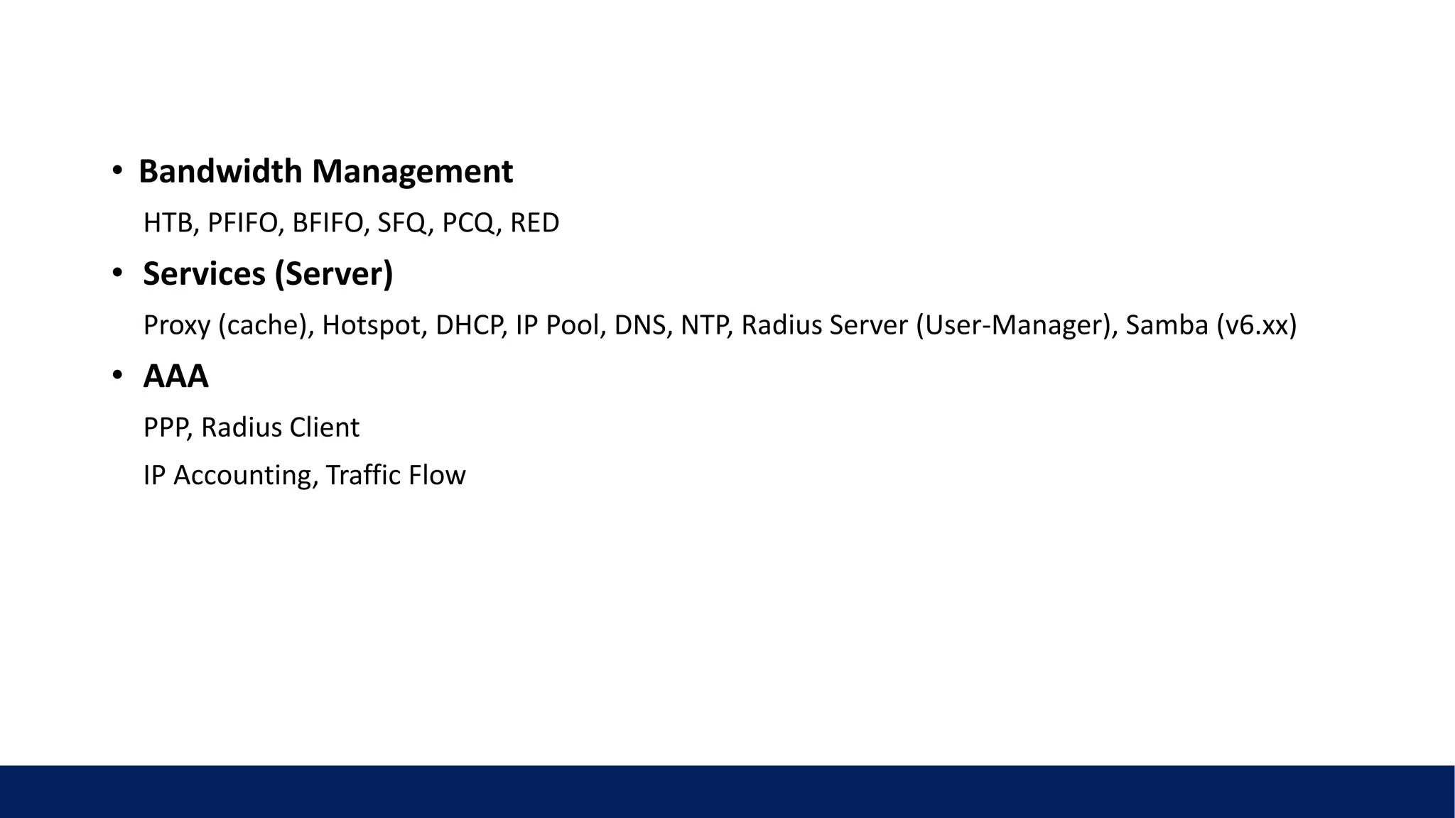 • Bandwidth Management
HTB, PFIFO, BFIFO, SFQ, PCQ, RED
• Services (Server)
Proxy (cache), Hotspot, DHCP, IP Pool, DNS, NTP, Radius Server (User-Manager), Samba (v6.xx)
• AAA
PPP, Radius Client
IP Accounting, Traffic Flow
 