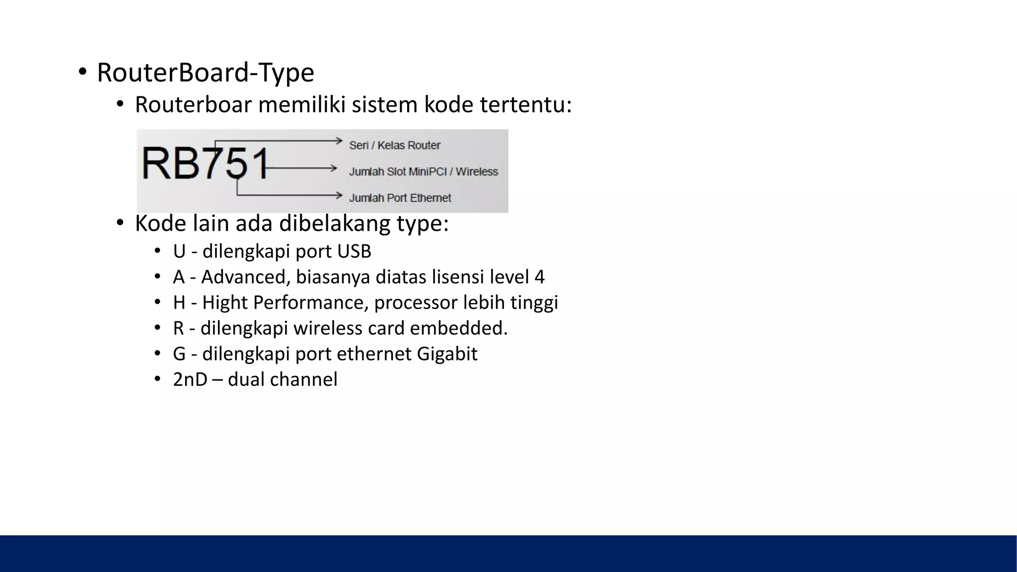 • RouterBoard-Type
• Routerboar memiliki sistem kode tertentu:
• Kode lain ada dibelakang type:
• U - dilengkapi port USB
• A - Advanced, biasanya diatas lisensi level 4
• H - Hight Performance, processor lebih tinggi
• R - dilengkapi wireless card embedded.
• G - dilengkapi port ethernet Gigabit
• 2nD – dual channel
 