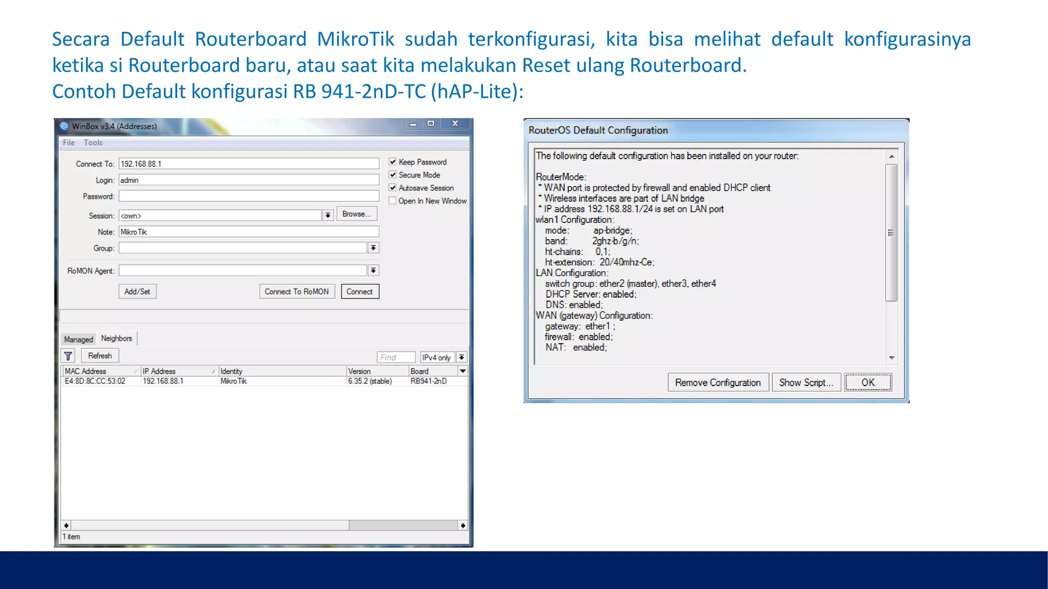 Secara Default Routerboard MikroTik sudah terkonfigurasi, kita bisa melihat default konfigurasinya
ketika si Routerboard baru, atau saat kita melakukan Reset ulang Routerboard.
Contoh Default konfigurasi RB 941-2nD-TC (hAP-Lite):
 