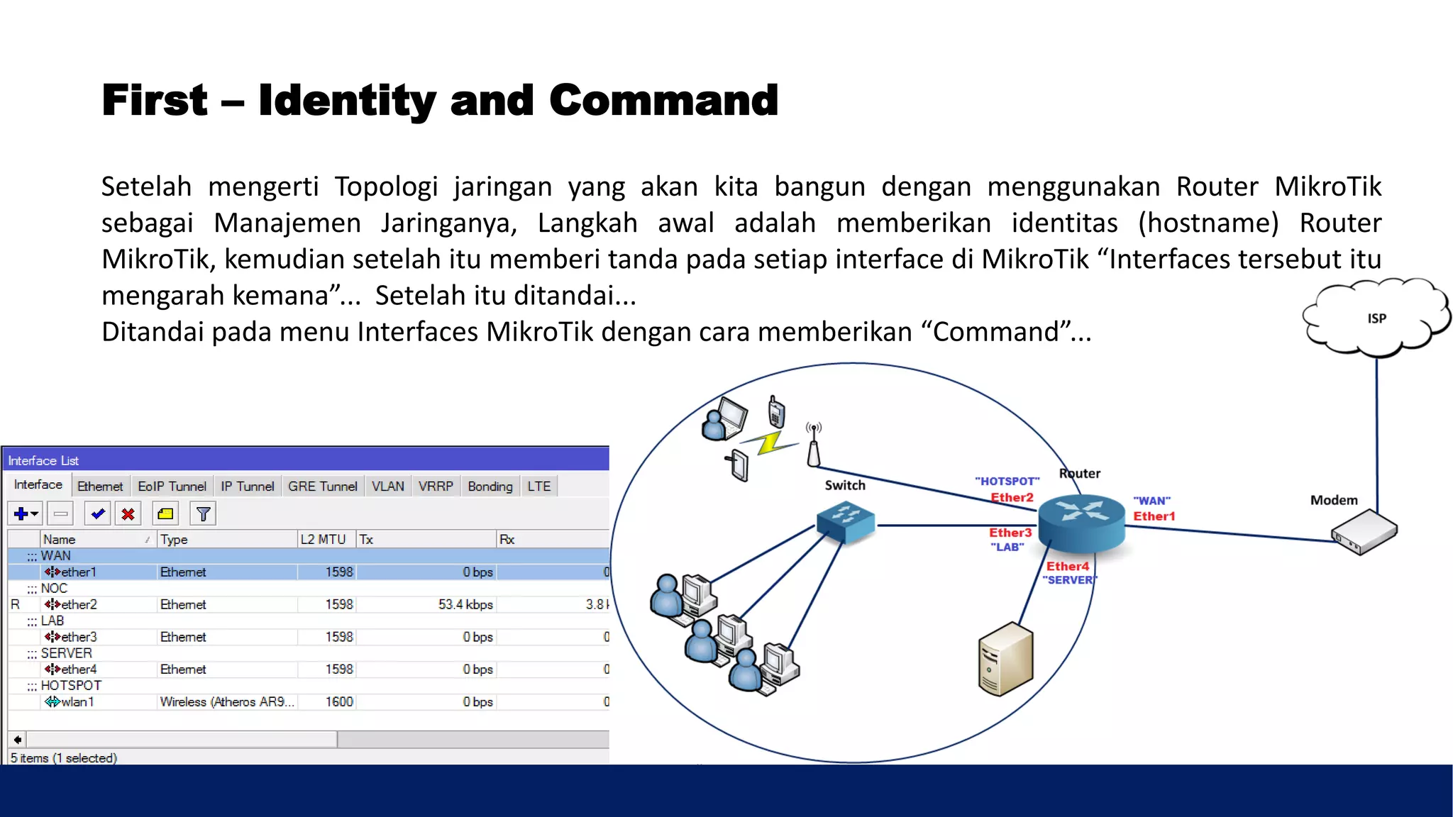Setelah mengerti Topologi jaringan yang akan kita bangun dengan menggunakan Router MikroTik
sebagai Manajemen Jaringanya, Langkah awal adalah memberikan identitas (hostname) Router
MikroTik, kemudian setelah itu memberi tanda pada setiap interface di MikroTik “Interfaces tersebut itu
mengarah kemana”... Setelah itu ditandai...
Ditandai pada menu Interfaces MikroTik dengan cara memberikan “Command”...
First – Identity and Command
 