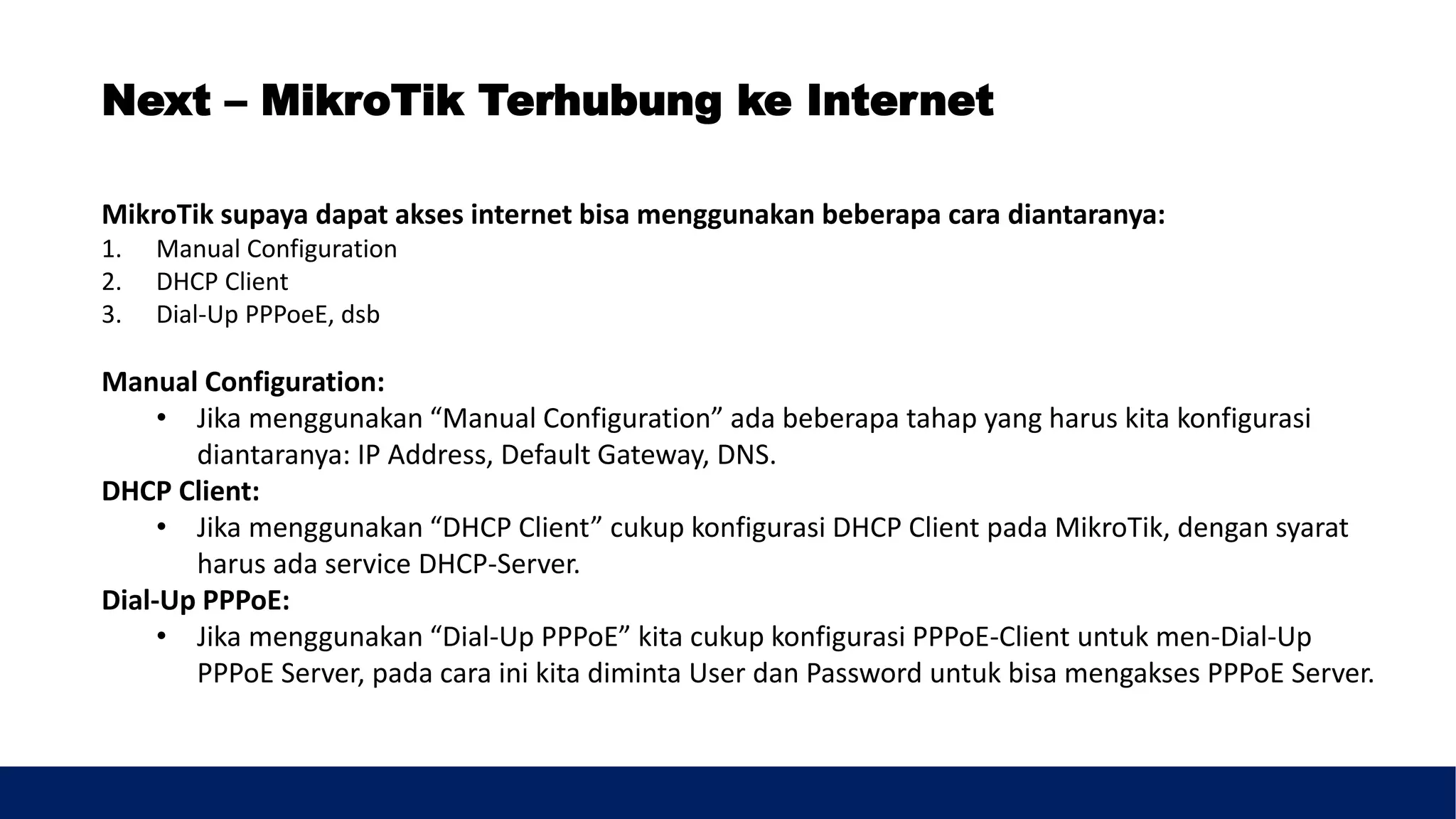 MikroTik supaya dapat akses internet bisa menggunakan beberapa cara diantaranya:
1. Manual Configuration
2. DHCP Client
3. Dial-Up PPPoeE, dsb
Manual Configuration:
• Jika menggunakan “Manual Configuration” ada beberapa tahap yang harus kita konfigurasi
diantaranya: IP Address, Default Gateway, DNS.
DHCP Client:
• Jika menggunakan “DHCP Client” cukup konfigurasi DHCP Client pada MikroTik, dengan syarat
harus ada service DHCP-Server.
Dial-Up PPPoE:
• Jika menggunakan “Dial-Up PPPoE” kita cukup konfigurasi PPPoE-Client untuk men-Dial-Up
PPPoE Server, pada cara ini kita diminta User dan Password untuk bisa mengakses PPPoE Server.
Next – MikroTik Terhubung ke Internet
 