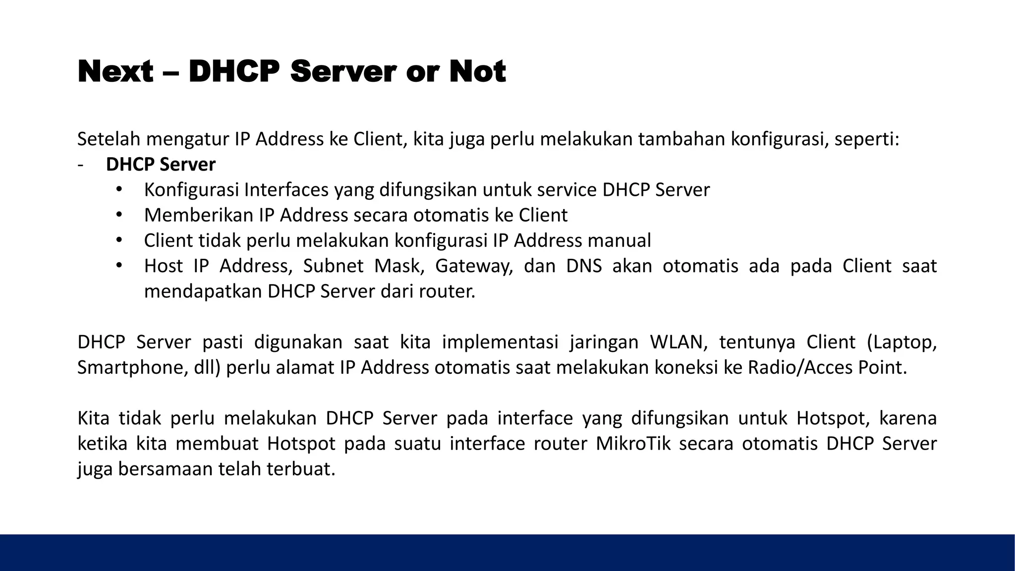 Setelah mengatur IP Address ke Client, kita juga perlu melakukan tambahan konfigurasi, seperti:
- DHCP Server
• Konfigurasi Interfaces yang difungsikan untuk service DHCP Server
• Memberikan IP Address secara otomatis ke Client
• Client tidak perlu melakukan konfigurasi IP Address manual
• Host IP Address, Subnet Mask, Gateway, dan DNS akan otomatis ada pada Client saat
mendapatkan DHCP Server dari router.
DHCP Server pasti digunakan saat kita implementasi jaringan WLAN, tentunya Client (Laptop,
Smartphone, dll) perlu alamat IP Address otomatis saat melakukan koneksi ke Radio/Acces Point.
Kita tidak perlu melakukan DHCP Server pada interface yang difungsikan untuk Hotspot, karena
ketika kita membuat Hotspot pada suatu interface router MikroTik secara otomatis DHCP Server
juga bersamaan telah terbuat.
Next – DHCP Server or Not
 