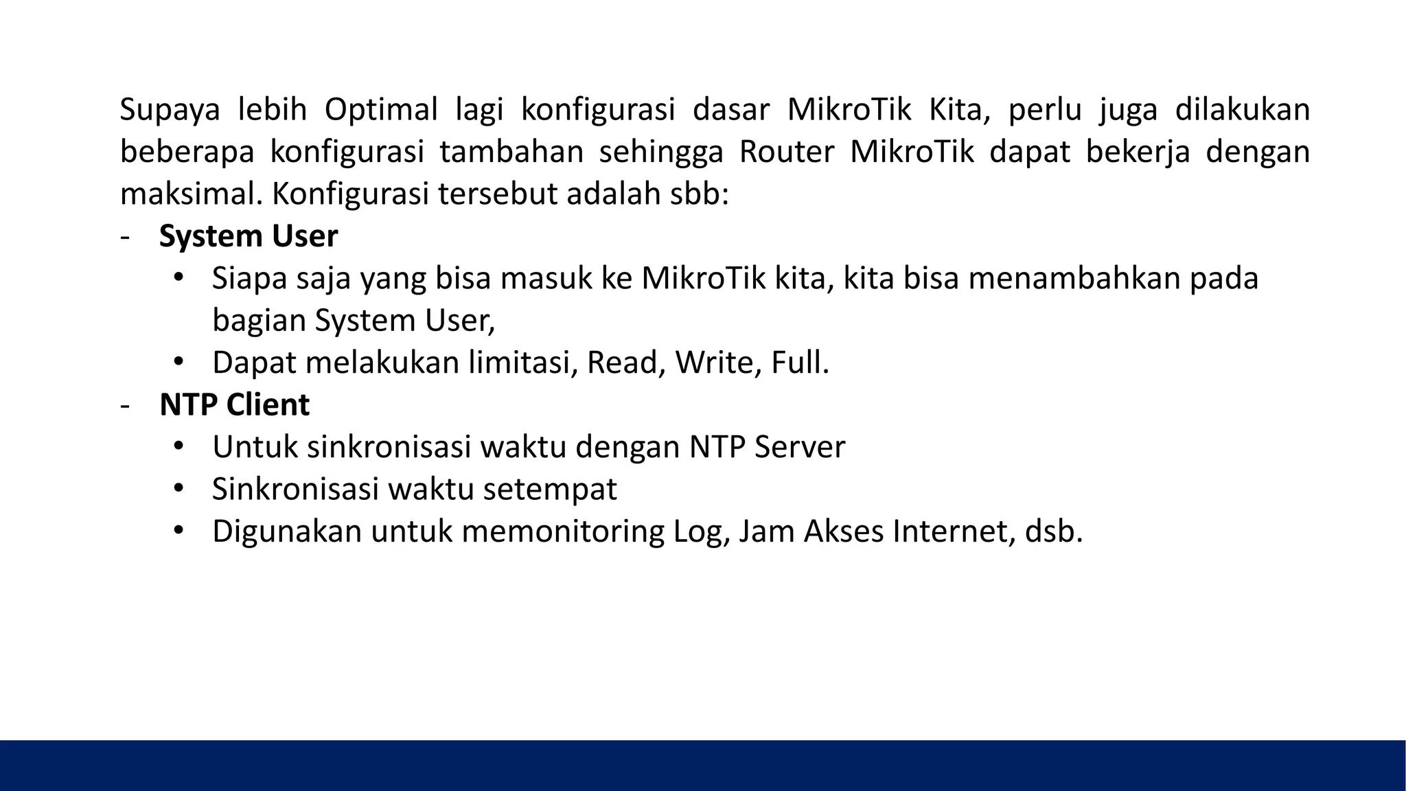 Supaya lebih Optimal lagi konfigurasi dasar MikroTik Kita, perlu juga dilakukan
beberapa konfigurasi tambahan sehingga Router MikroTik dapat bekerja dengan
maksimal. Konfigurasi tersebut adalah sbb:
- System User
• Siapa saja yang bisa masuk ke MikroTik kita, kita bisa menambahkan pada
bagian System User,
• Dapat melakukan limitasi, Read, Write, Full.
- NTP Client
• Untuk sinkronisasi waktu dengan NTP Server
• Sinkronisasi waktu setempat
• Digunakan untuk memonitoring Log, Jam Akses Internet, dsb.
 