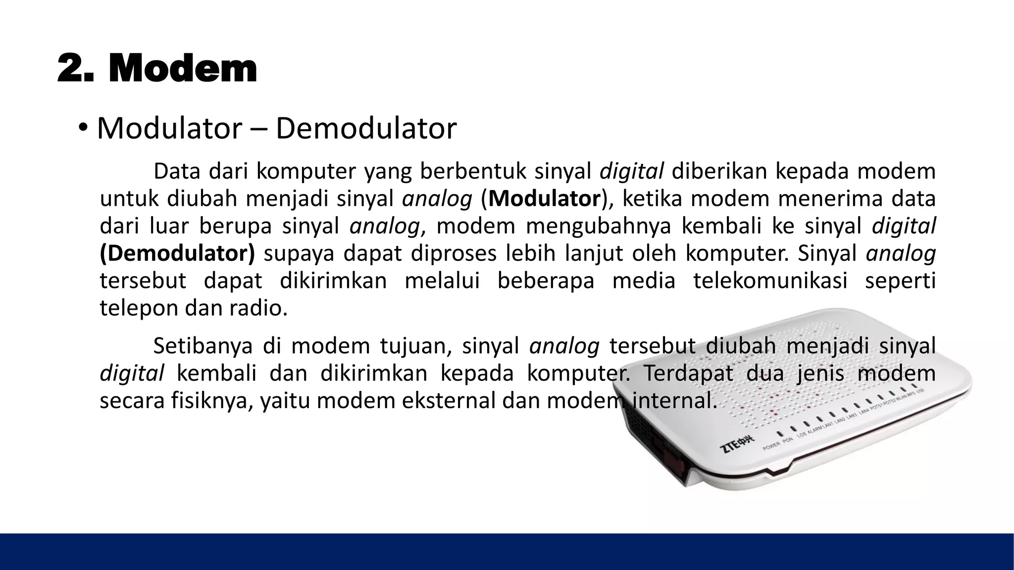 2. Modem
• Modulator – Demodulator
Data dari komputer yang berbentuk sinyal digital diberikan kepada modem
untuk diubah menjadi sinyal analog (Modulator), ketika modem menerima data
dari luar berupa sinyal analog, modem mengubahnya kembali ke sinyal digital
(Demodulator) supaya dapat diproses lebih lanjut oleh komputer. Sinyal analog
tersebut dapat dikirimkan melalui beberapa media telekomunikasi seperti
telepon dan radio.
Setibanya di modem tujuan, sinyal analog tersebut diubah menjadi sinyal
digital kembali dan dikirimkan kepada komputer. Terdapat dua jenis modem
secara fisiknya, yaitu modem eksternal dan modem internal.
 