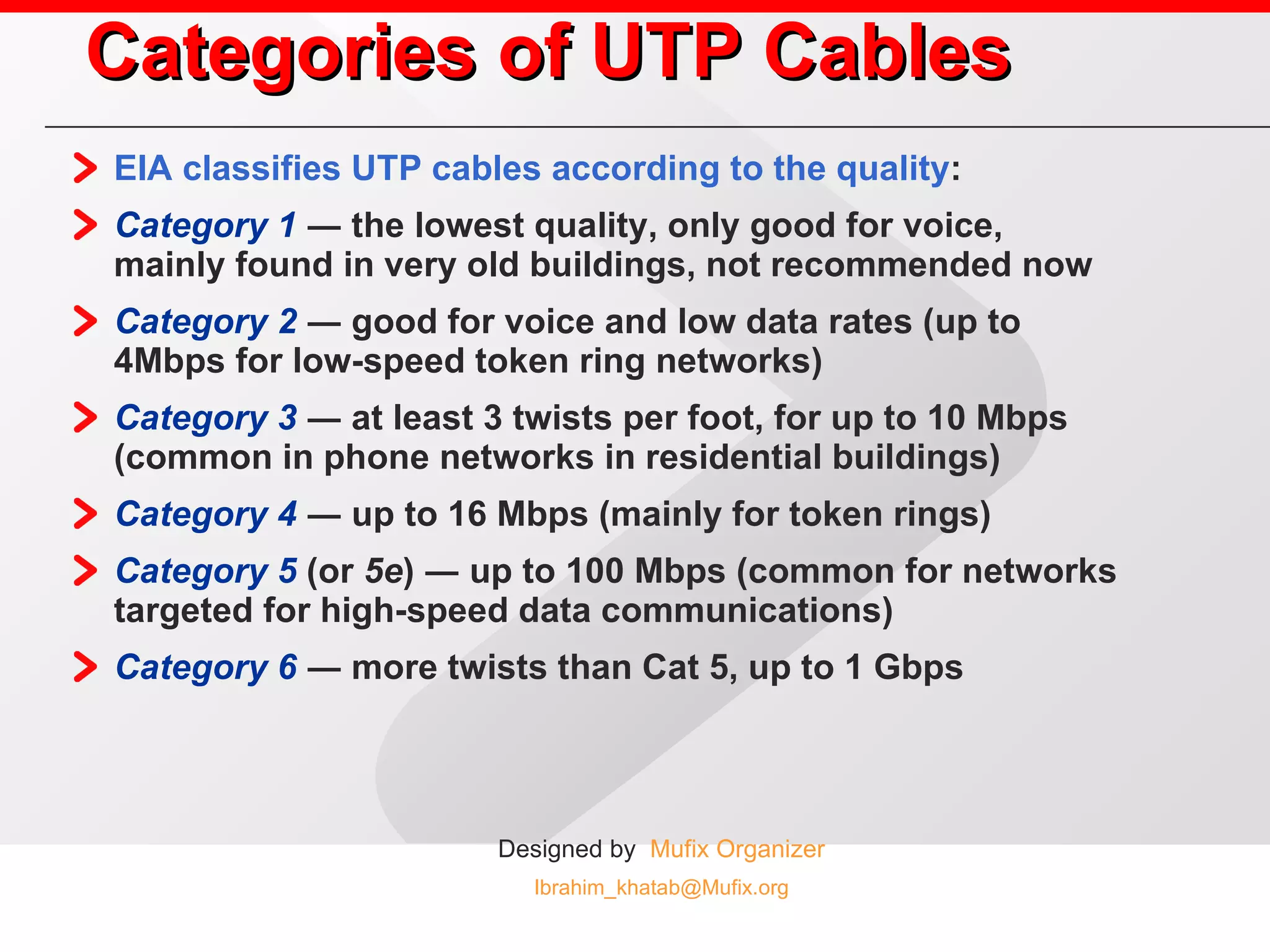Categories of UTP Cables EIA classifies UTP cables according to the quality : Category 1  ― the lowest quality, only good for voice, mainly found in very old buildings, not recommended now Category 2  ― good for voice and low data rates (up to 4Mbps for low-speed token ring networks) Category 3  ― at least 3 twists per foot, for up to 10 Mbps (common in phone networks in residential buildings) Category 4  ― up to 16 Mbps (mainly for token rings) Category 5  (or  5e ) ― up to 100 Mbps (common for networks targeted for high-speed data communications) Category 6  ― more twists than Cat 5, up to 1 Gbps 