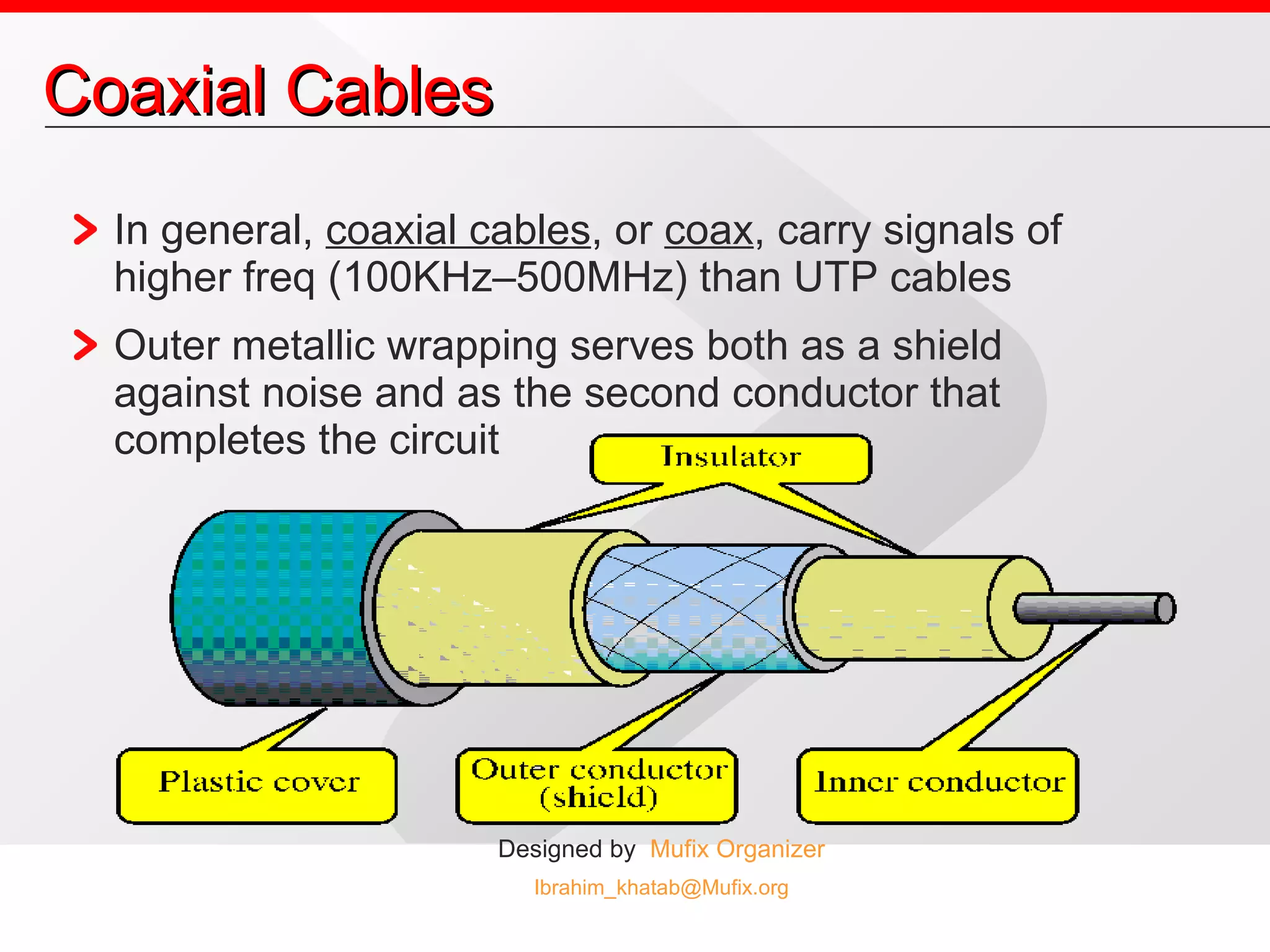 Coaxial Cables In general,  coaxial cables , or  coax , carry signals of higher freq (100KHz–500MHz) than UTP cables Outer metallic wrapping serves both as a shield against noise and as the second conductor that completes the circuit 