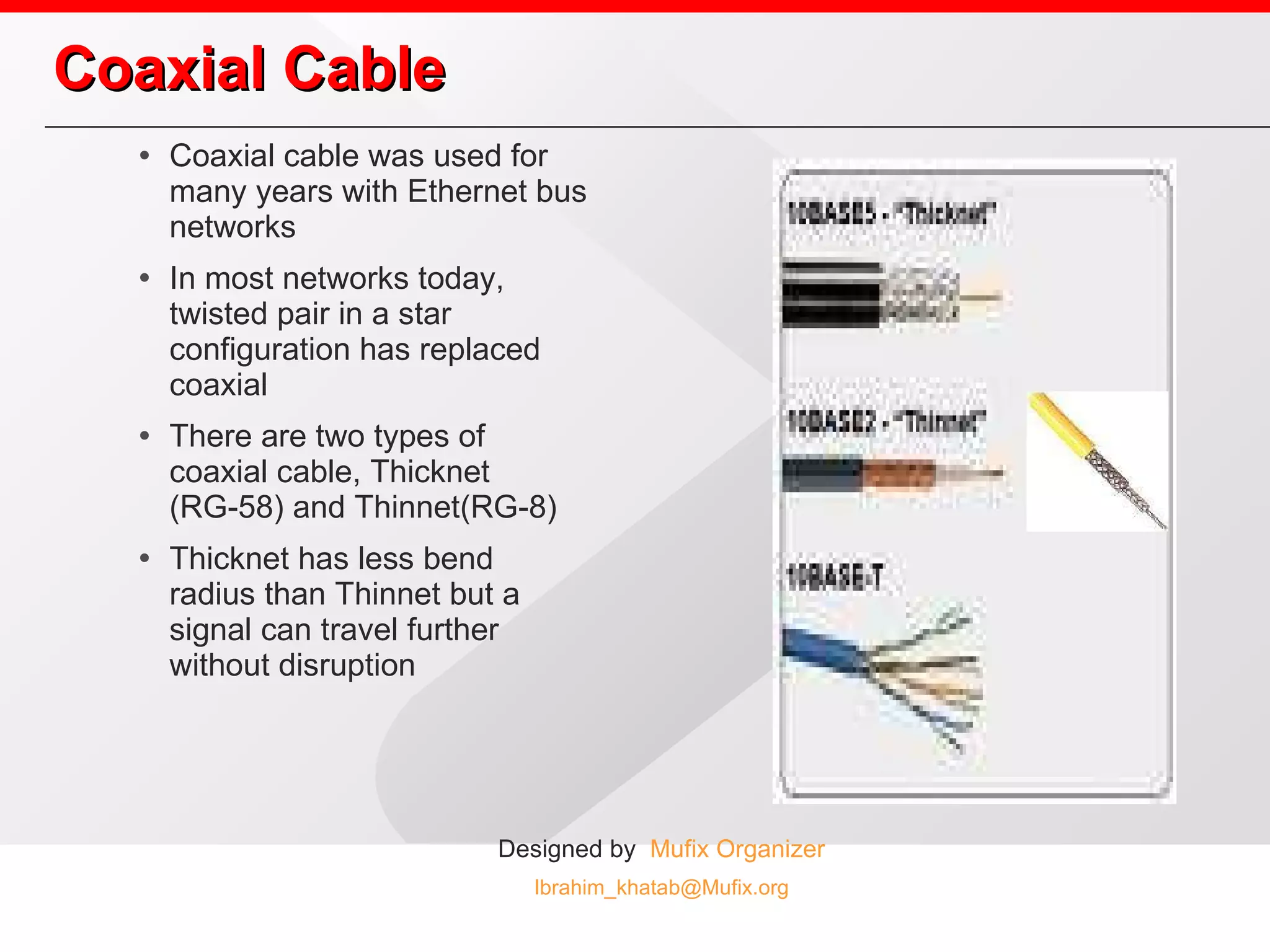 Coaxial Cable Coaxial cable was used for many years with Ethernet bus networks In most networks today, twisted pair in a star configuration has replaced coaxial There are two types of coaxial cable, Thicknet (RG-58) and Thinnet(RG-8) Thicknet has less bend radius than Thinnet but a signal can travel further without disruption 