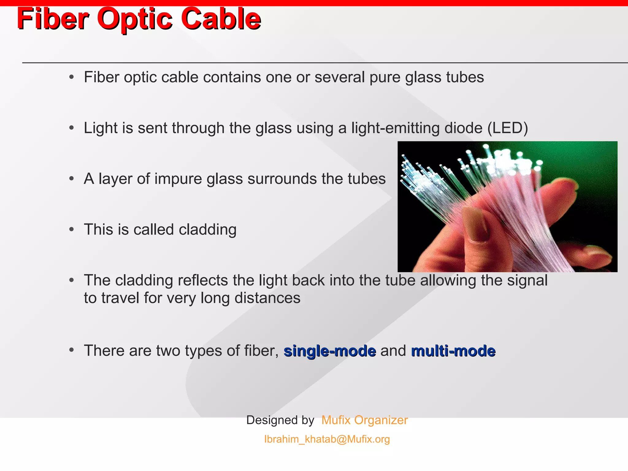 Fiber Optic Cable Fiber optic cable contains one or several pure glass tubes Light is sent through the glass using a light-emitting diode (LED) A layer of impure glass surrounds the tubes This is called cladding The cladding reflects the light back into the tube allowing the signal to travel for very long distances There are two types of fiber,  single-mode  and  multi-mode   