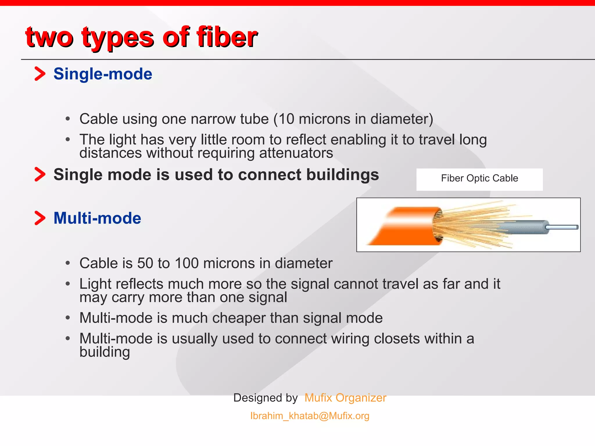 two types of fiber Single-mode   Cable using one narrow tube (10 microns in diameter) The light has very little room to reflect enabling it to travel long distances without requiring attenuators Single mode is used to connect buildings Multi-mode   Cable is 50 to 100 microns in diameter Light reflects much more so the signal cannot travel as far and it may carry more than one signal Multi-mode is much cheaper than signal mode Multi-mode is usually used to connect wiring closets within a building Fiber Optic Cable 