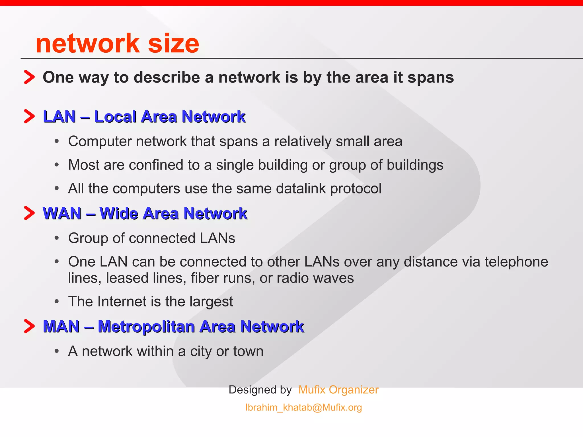 network size One way to describe a network is by the area it spans LAN – Local Area Network   Computer network that spans a relatively small area Most are confined to a single building or group of buildings All the computers use the same datalink protocol WAN – Wide Area Network Group of connected LANs One LAN can be connected to other LANs over any distance via telephone lines, leased lines, fiber runs, or radio waves The Internet is the largest  MAN – Metropolitan Area Network A network within a city or town  