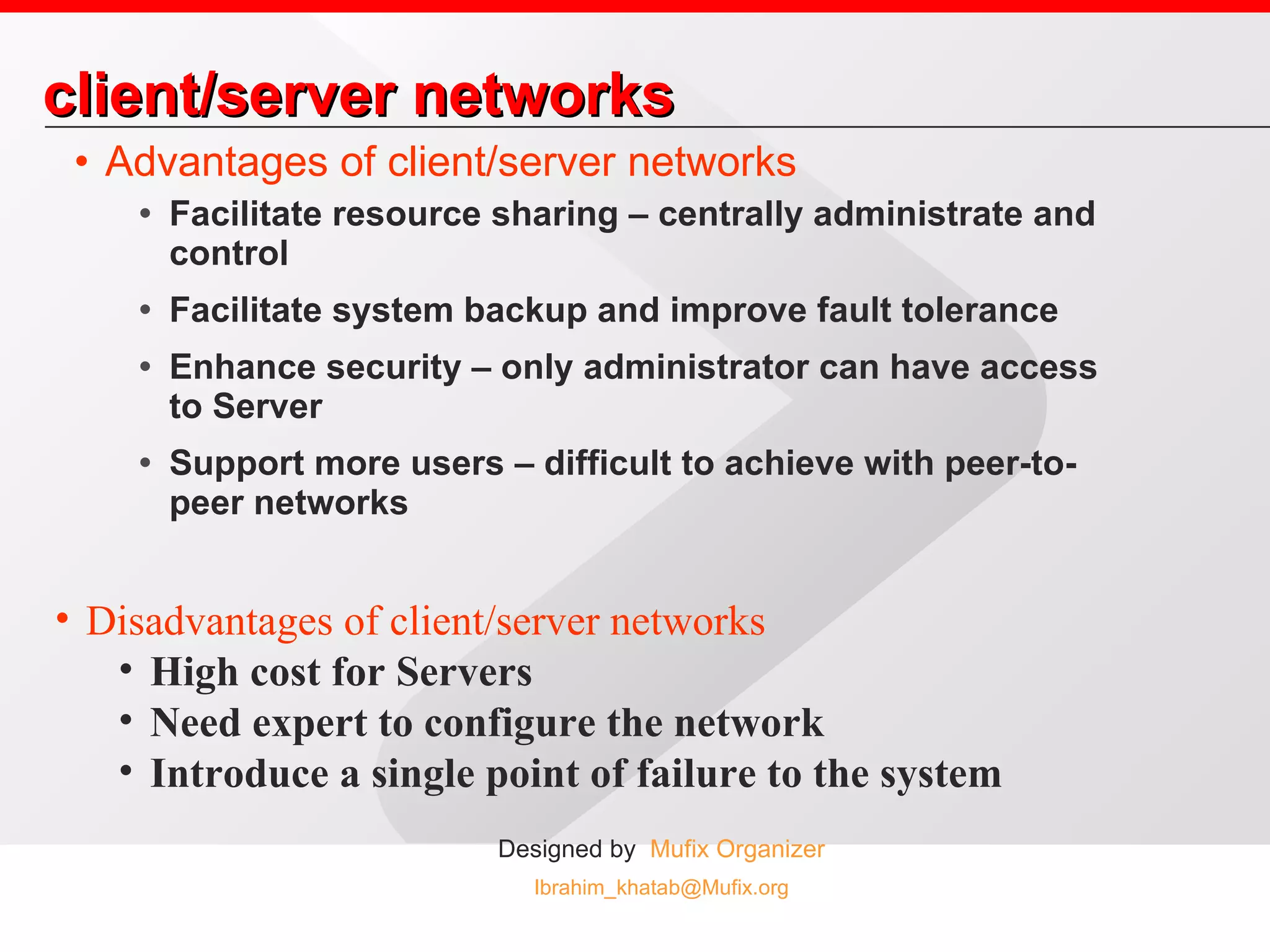 client/server networks Advantages of client/server networks Facilitate resource sharing – centrally administrate and control Facilitate system backup and improve fault tolerance Enhance security – only administrator can have access to Server Support more users – difficult to achieve with peer-to-peer networks Disadvantages of client/server networks High cost for Servers Need expert to configure the network Introduce a single point of failure to the system  
