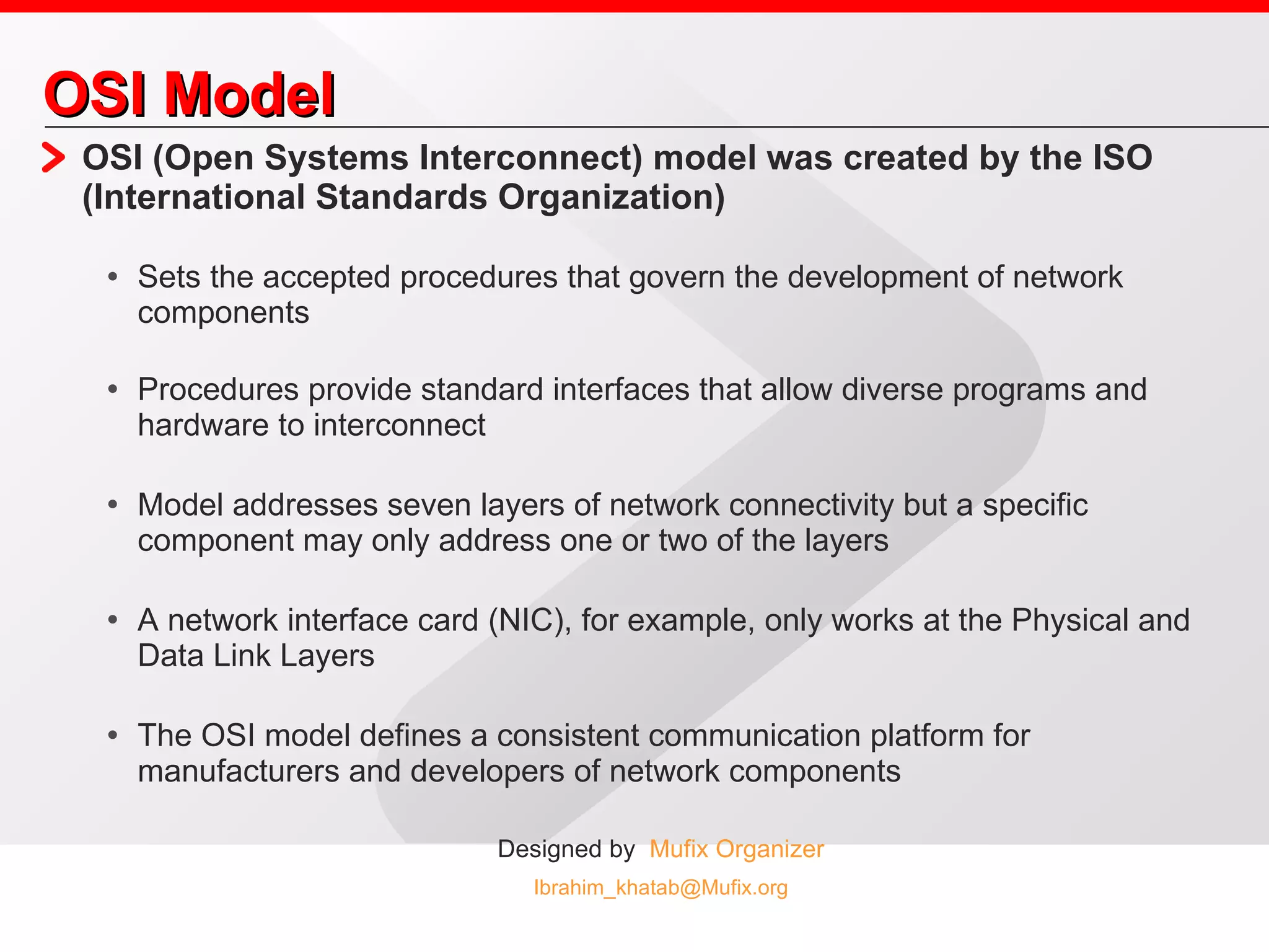 OSI Model OSI (Open Systems Interconnect) model was created by the ISO (International Standards Organization) Sets the accepted procedures that govern the development of network components Procedures provide standard interfaces that allow diverse programs and hardware to interconnect Model addresses seven layers of network connectivity but a specific component may only address one or two of the layers A network interface card (NIC), for example, only works at the Physical and Data Link Layers The OSI model defines a consistent communication platform for manufacturers and developers of network components 