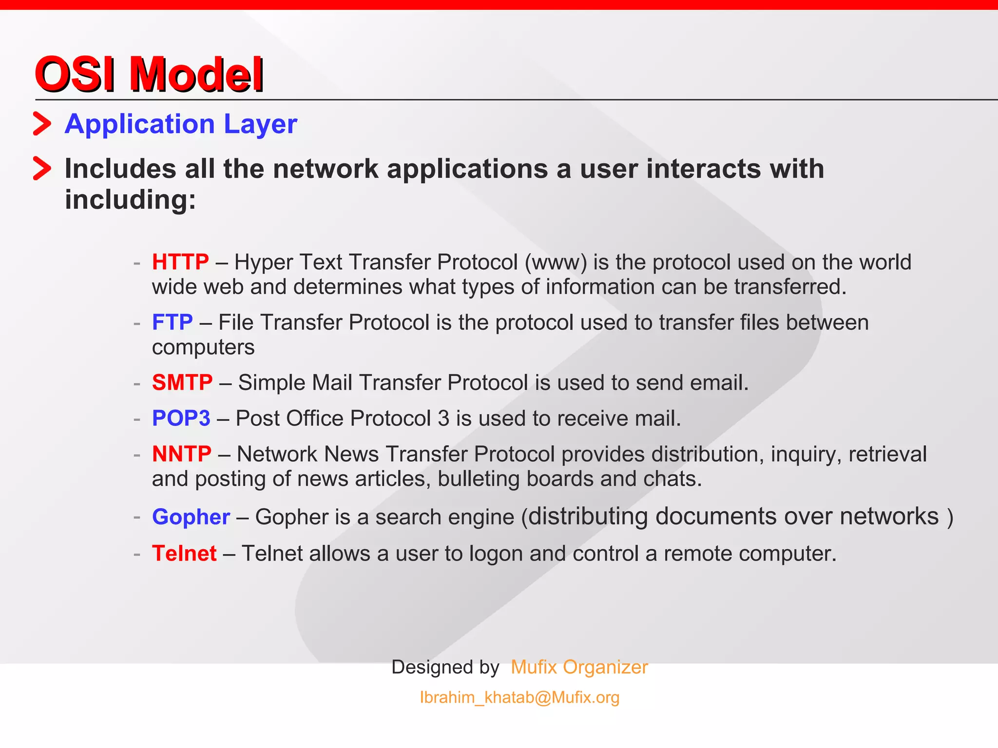 OSI Model Application Layer Includes all the network applications a user interacts with including: HTTP  – Hyper Text Transfer Protocol (www) is the protocol used on the world wide web and determines what types of information can be transferred. FTP  – File Transfer Protocol is the protocol used to transfer files between computers SMTP  – Simple Mail Transfer Protocol is used to send email. POP3  – Post Office Protocol 3 is used to receive mail. NNTP  – Network News Transfer Protocol provides distribution, inquiry, retrieval and posting of news articles, bulleting boards and chats. Gopher  – Gopher is a search engine ( distributing documents over networks  ) Telnet  – Telnet allows a user to logon and control a remote computer. 