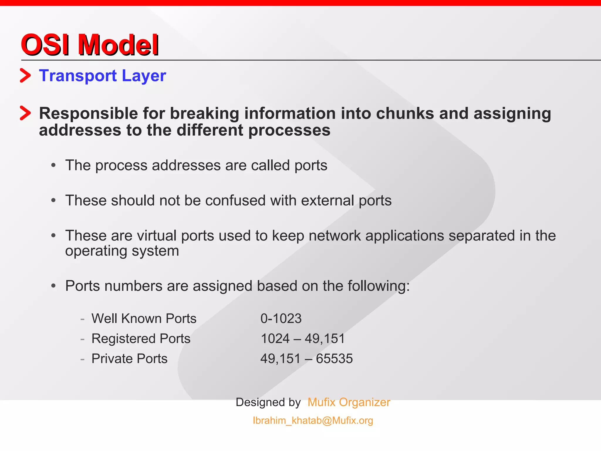 OSI Model Transport Layer Responsible for breaking information into chunks and assigning addresses to the different processes The process addresses are called ports These should not be confused with external ports These are virtual ports used to keep network applications separated in the operating system Ports numbers are assigned based on the following: Well Known Ports 0-1023 Registered Ports 1024 – 49,151 Private Ports 49,151 – 65535  